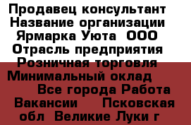 Продавец-консультант › Название организации ­ Ярмарка Уюта, ООО › Отрасль предприятия ­ Розничная торговля › Минимальный оклад ­ 15 000 - Все города Работа » Вакансии   . Псковская обл.,Великие Луки г.